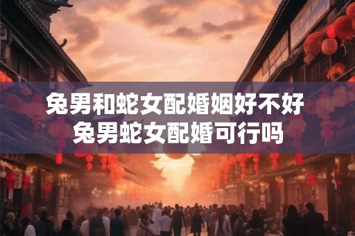 兔男和蛇女配婚姻好不好 兔男蛇女配婚可行吗