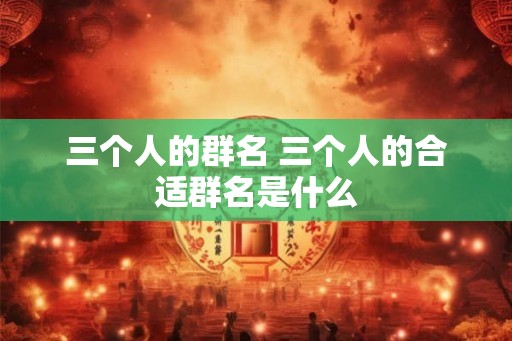 三个人的群名 三个人的合适群名是什么