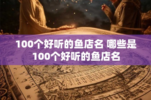 100个好听的鱼店名 哪些是100个好听的鱼店名