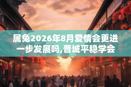 属兔2026年8月爱情会更进一步发展吗,晋城平稳学会理解