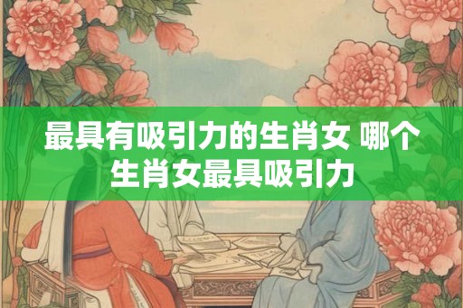 最具有吸引力的生肖女 哪个生肖女最具吸引力 最具有吸引力的生肖女 哪个生肖女最具吸引力