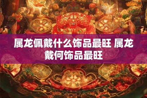 属龙佩戴什么饰品最旺 属龙戴何饰品最旺