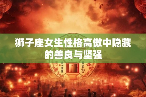 狮子座女生性格高傲中隐藏的善良与坚强 狮子座女生性格高傲中隐藏的善良与坚强