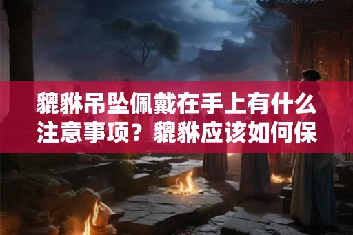 貔貅吊坠佩戴在手上有什么注意事项？貔貅应该如何保养？