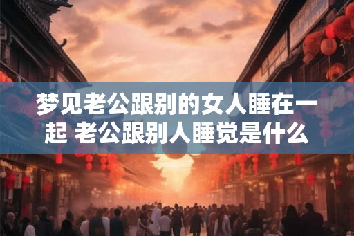 梦见老公跟别的女人睡在一起 老公跟别人睡觉是什么意思
