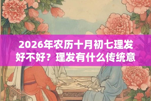 2026年农历十月初七理发好不好？理发有什么传统意义？