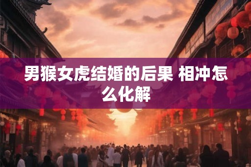 男猴女虎结婚的后果 相冲怎么化解