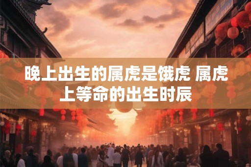 晚上出生的属虎是饿虎 属虎上等命的出生时辰