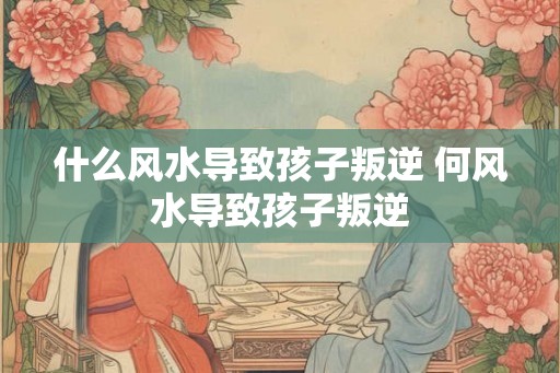 什么风水导致孩子叛逆 何风水导致孩子叛逆 什么风水导致孩子叛逆 何风水导致孩子叛逆