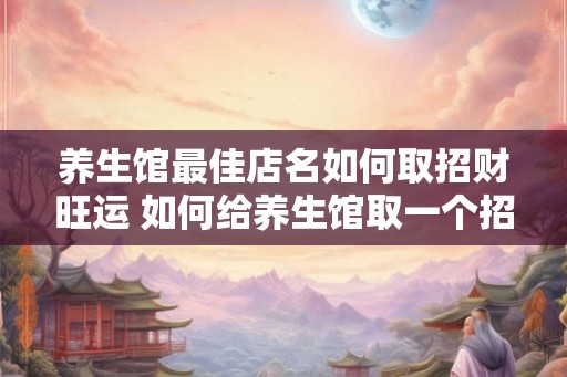 养生馆最佳店名如何取招财旺运 如何给养生馆取一个招财店名