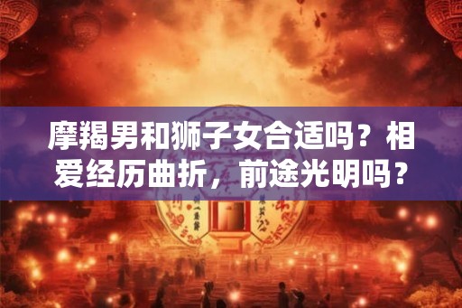 摩羯男和狮子女合适吗？相爱经历曲折，前途光明吗？