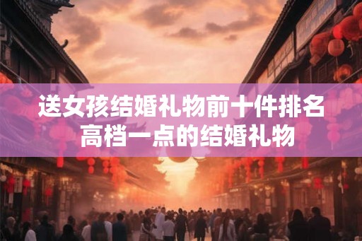 送女孩结婚礼物前十件排名  高档一点的结婚礼物