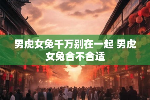 男虎女兔千万别在一起 男虎女兔合不合适