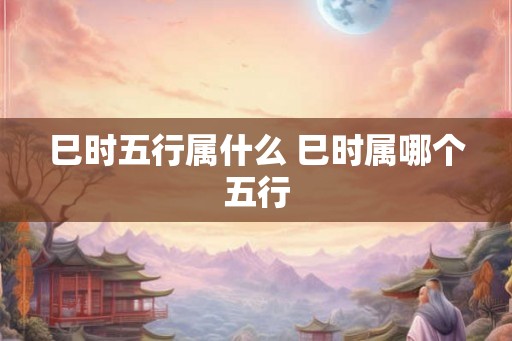 巳时五行属什么 巳时属哪个五行 巳时五行属什么 巳时属哪个五行