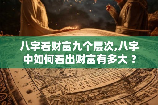 八字看财富九个层次,八字中如何看出财富有多大 ？
