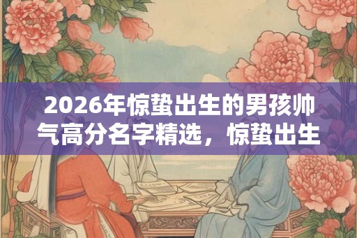 2026年惊蛰出生的男孩帅气高分名字精选，惊蛰出生好吗？