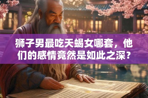 狮子男最吃天蝎女哪套，他们的感情竟然是如此之深？
