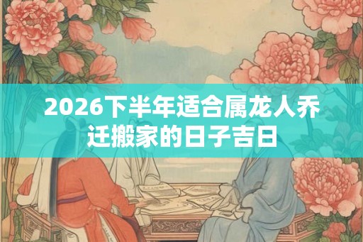 2026下半年适合属龙人乔迁搬家的日子吉日