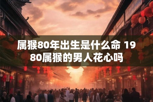 属猴80年出生是什么命 1980属猴的男人花心吗