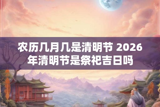 农历几月几是清明节 2026年清明节是祭祀吉日吗 农历几月几是清明节 2026年清明节是祭祀吉日吗