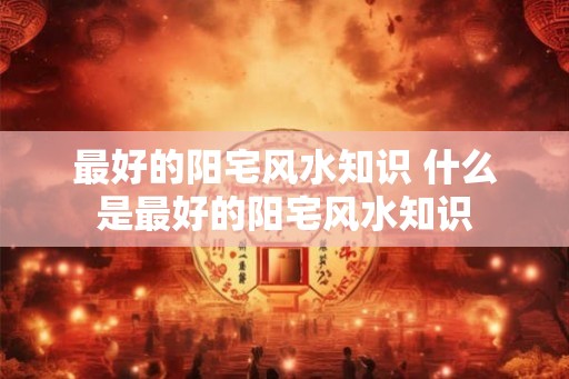 最好的阳宅风水知识 什么是最好的阳宅风水知识