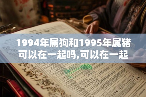 1994年属狗和1995年属猪可以在一起吗,可以在一起婚姻幸福顺利