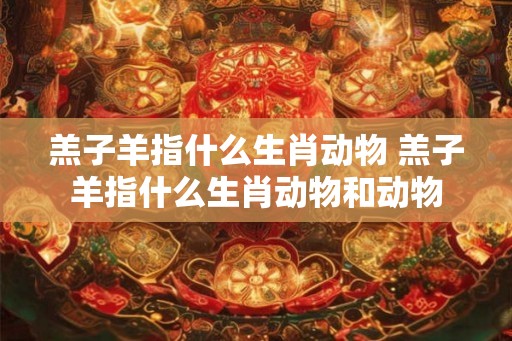 羔子羊指什么生肖动物 羔子羊指什么生肖动物和动物