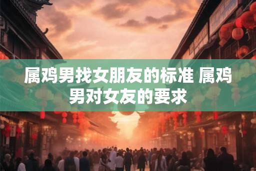 属鸡男找女朋友的标准 属鸡男对女友的要求