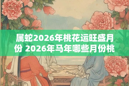 属蛇2026年桃花运旺盛月份 2026年马年哪些月份桃花运最旺