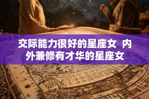 交际能力很好的星座女 内外兼修有才华的星座女 交际能力很好的星座女 内外兼修有才华的星座女