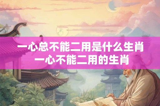 一心总不能二用是什么生肖 一心不能二用的生肖
