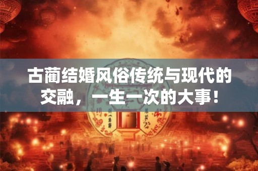 古蔺结婚风俗传统与现代的交融，一生一次的大事！