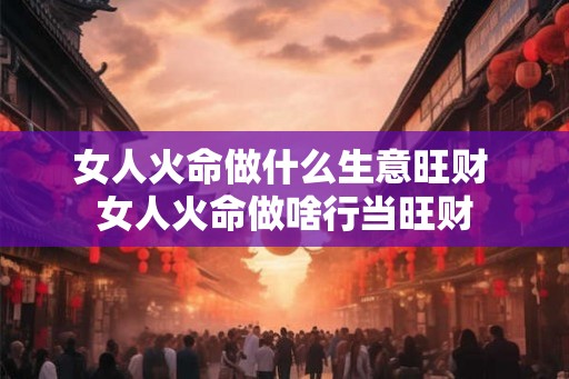 女人火命做什么生意旺财 女人火命做啥行当旺财 女人火命做什么生意旺财 女人火命做啥行当旺财