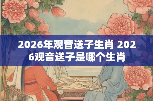 2026年观音送子生肖 2026观音送子是哪个生肖 2026年观音送子生肖 2026观音送子是哪个生肖