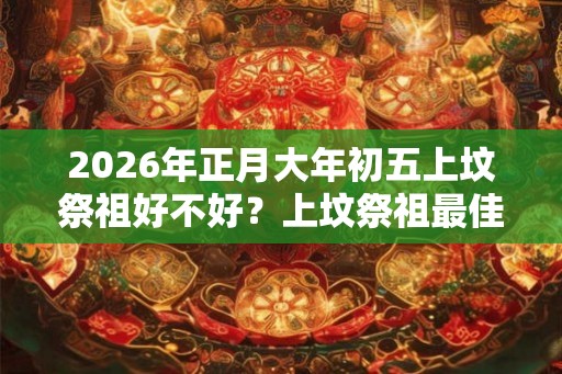 2026年正月大年初五上坟祭祖好不好？上坟祭祖最佳时间？