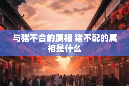 与猪不合的属相 猪不配的属相是什么