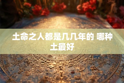 土命之人都是几几年的 哪种土最好