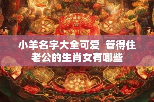 小羊名字大全可爱  管得住老公的生肖女有哪些