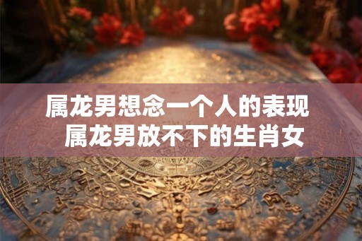 属龙男想念一个人的表现  属龙男放不下的生肖女