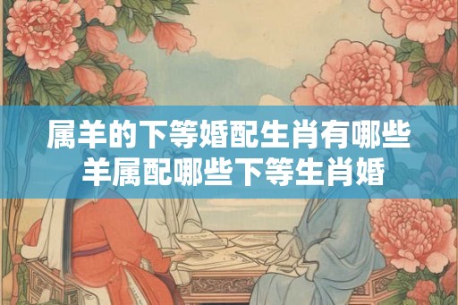 属羊的下等婚配生肖有哪些 羊属配哪些下等生肖婚
