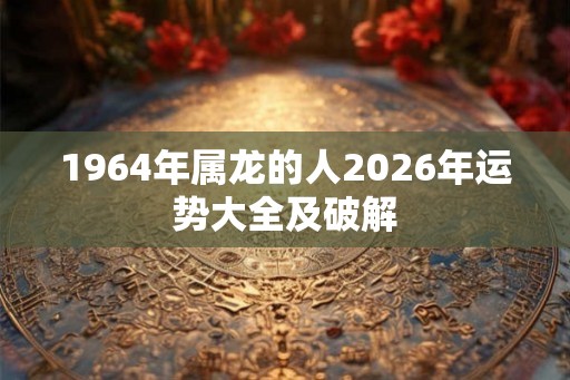 1964年属龙的人2026年运势大全及破解