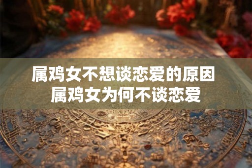 属鸡女不想谈恋爱的原因 属鸡女为何不谈恋爱