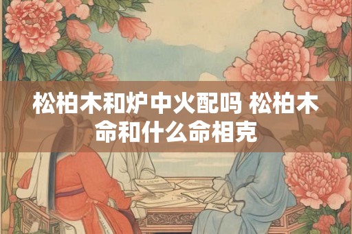 松柏木和炉中火配吗 松柏木命和什么命相克
