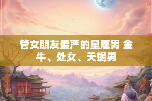 管女朋友最严的星座男 金牛、处女、天蝎男