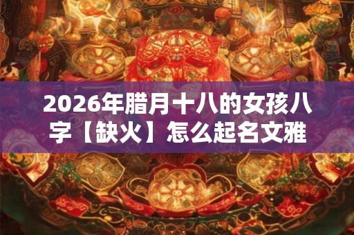 2026年腊月十八的女孩八字【缺火】怎么起名文雅 2026年腊月十八的女孩八字【缺火】怎么起名文雅