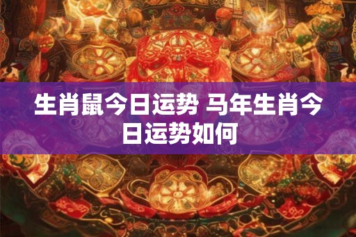 生肖鼠今日运势 马年生肖今日运势如何