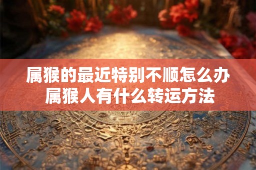 属猴的最近特别不顺怎么办 属猴人有什么转运方法 属猴的最近特别不顺怎么办 属猴人有什么转运方法