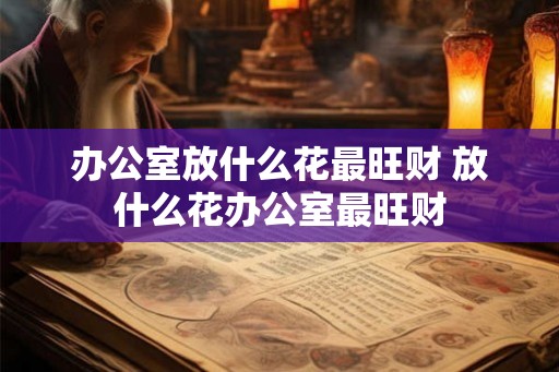 办公室放什么花最旺财 放什么花办公室最旺财