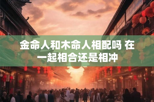 金命人和木命人相配吗 在一起相合还是相冲