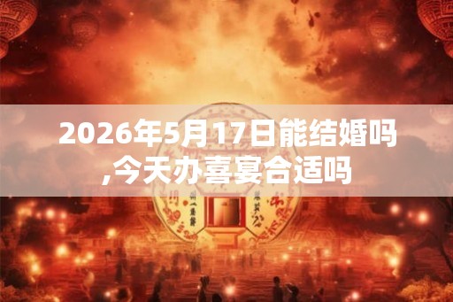 2026年5月17日能结婚吗,今天办喜宴合适吗